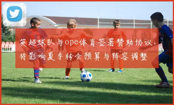 英超球队与ope体育签署赞助协议，将影响夏季转会预算与阵容调整