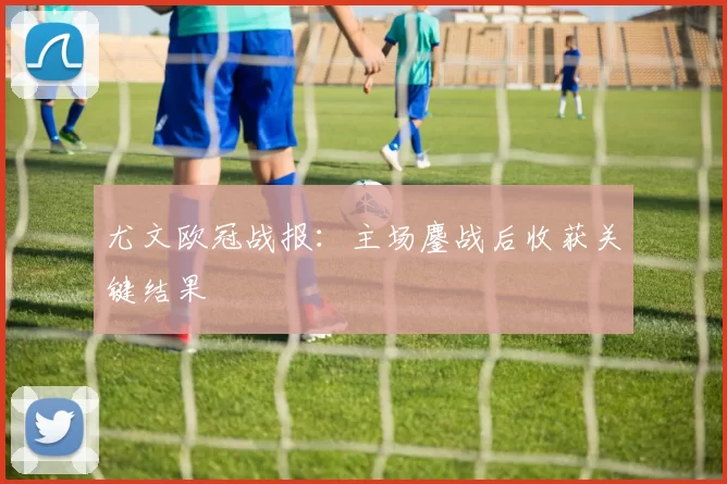 尤文欧冠战报:主场鏖战后收获关键结果