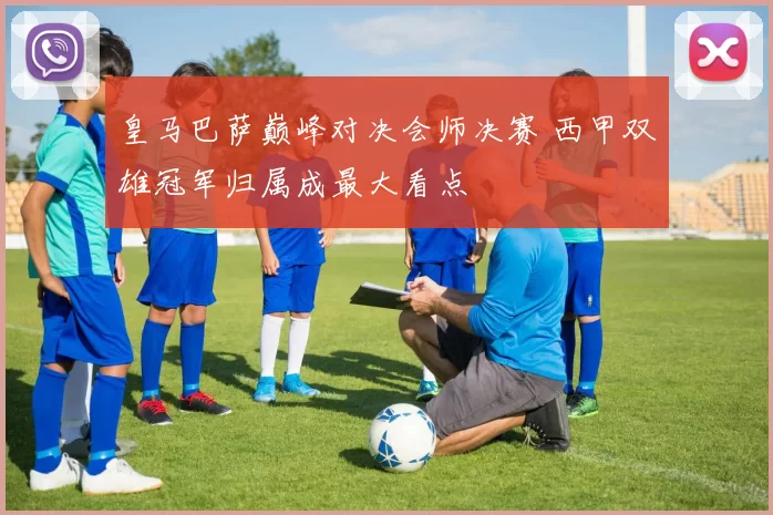 皇马巴萨巅峰对决会师决赛 西甲双雄冠军归属成最大看点