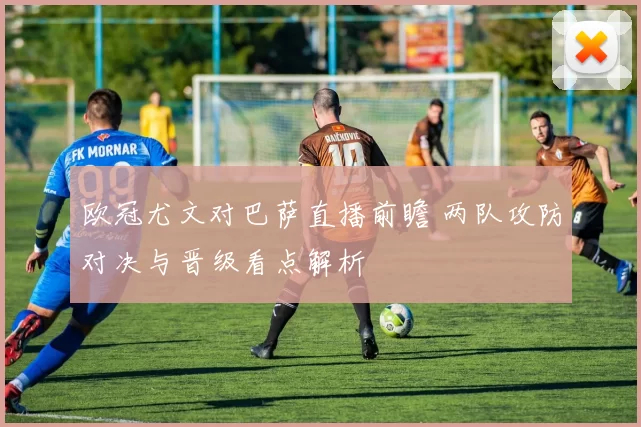 欧冠尤文对巴萨直播前瞻 两队攻防对决与晋级看点解析