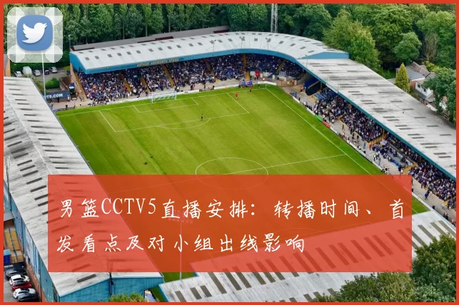 男篮CCTV5直播安排：转播时间、首发看点及对小组出线影响