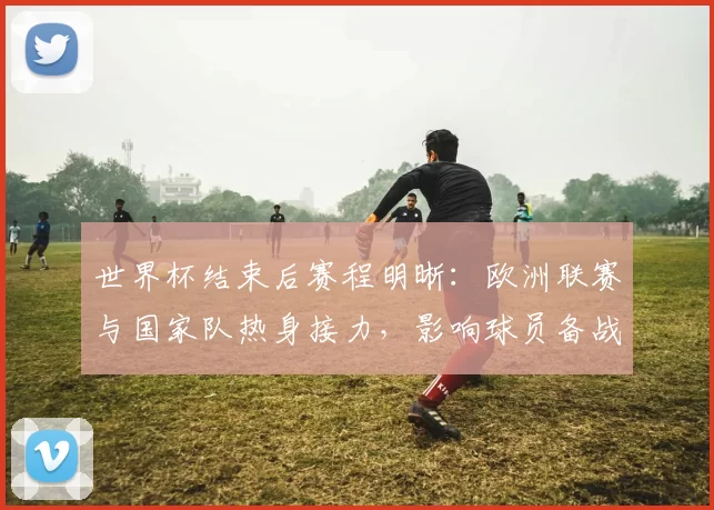 世界杯结束后赛程明晰：欧洲联赛与国家队热身接力，影响球员备战与转会