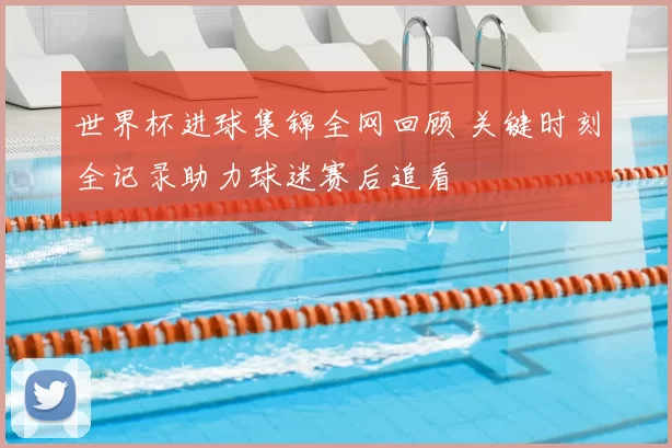 世界杯进球集锦全网回顾 关键时刻全记录助力球迷赛后追看