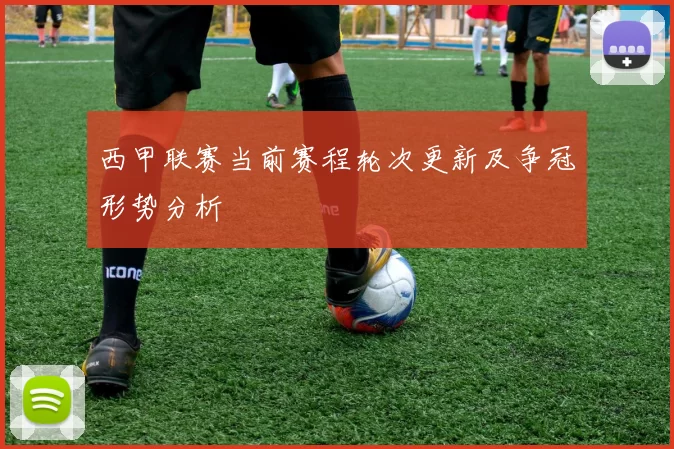 西甲联赛当前赛程轮次更新及争冠形势分析