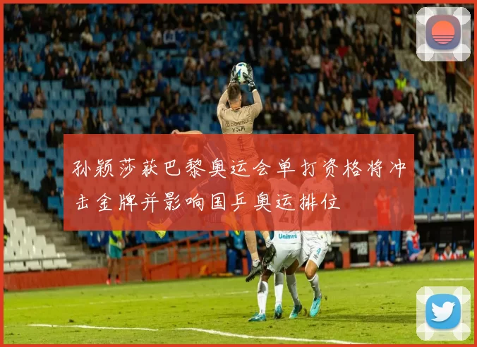 孙颖莎获巴黎奥运会单打资格将冲击金牌并影响国乒奥运排位