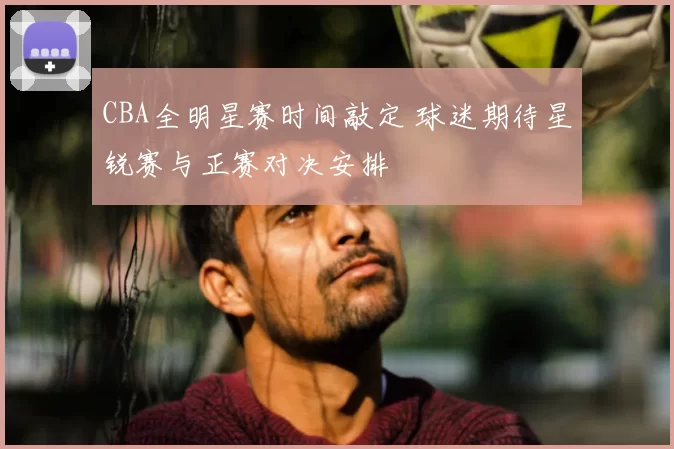 CBA全明星赛时间敲定 球迷期待星锐赛与正赛对决安排