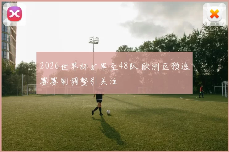 2026世界杯扩军至48队 欧洲区预选赛赛制调整引关注