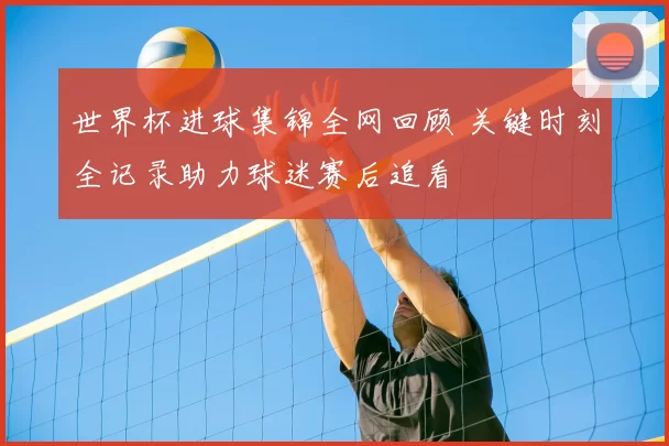 世界杯进球集锦全网回顾 关键时刻全记录助力球迷赛后追看