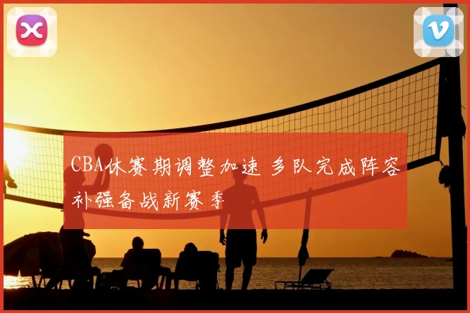 CBA休赛期调整加速 多队完成阵容补强备战新赛季