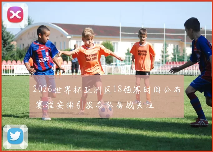 2026世界杯亚洲区18强赛时间公布 赛程安排引发各队备战关注