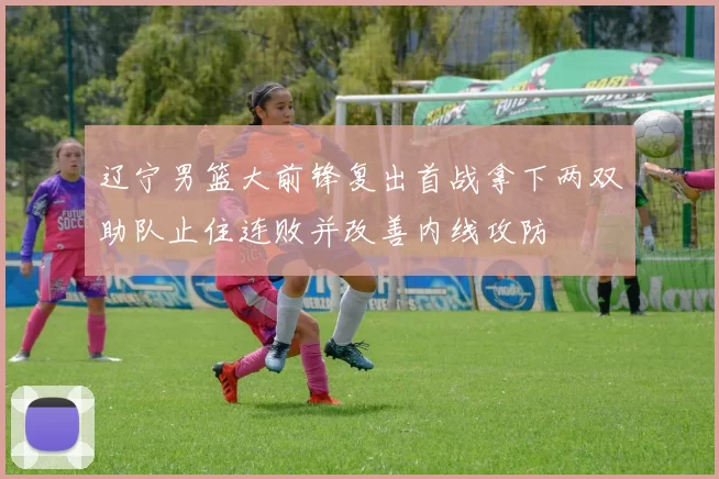 辽宁男篮大前锋复出首战拿下两双助队止住连败并改善内线攻防