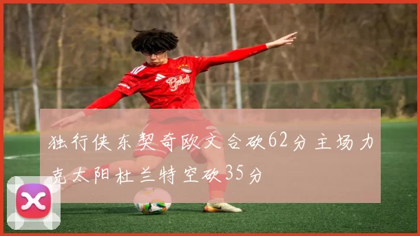 独行侠东契奇欧文合砍62分主场力克太阳杜兰特空砍35分