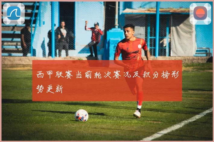 西甲联赛当前轮次赛况及积分榜形势更新