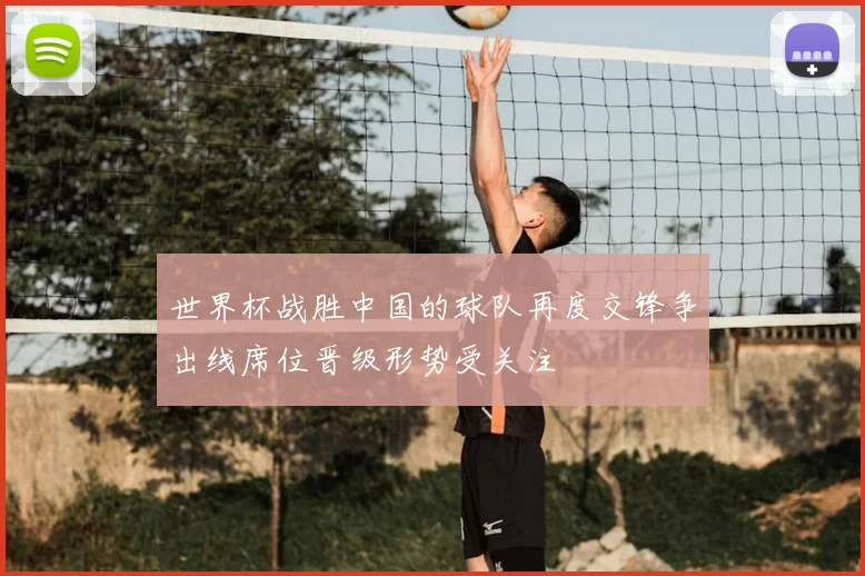 世界杯战胜中国的球队再度交锋争出线席位晋级形势受关注