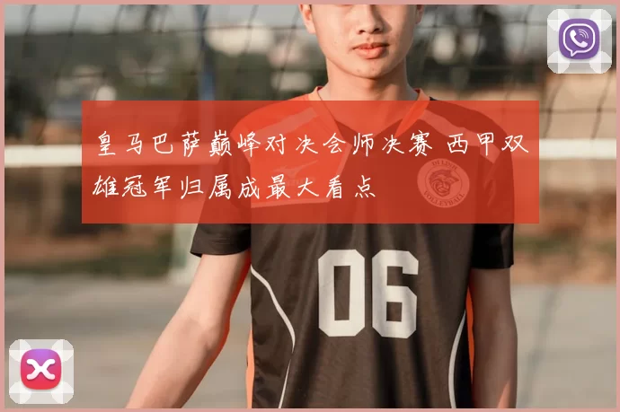 皇马巴萨巅峰对决会师决赛 西甲双雄冠军归属成最大看点