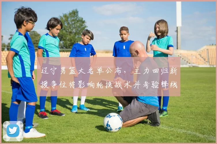 辽宁男篮大名单公布，主力回归新援争位将影响轮换战术并考验锋线深度