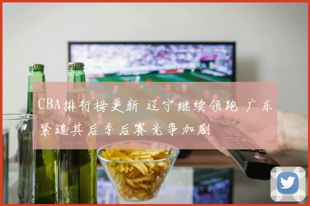CBA排行榜更新 辽宁继续领跑 广东紧追其后季后赛竞争加剧