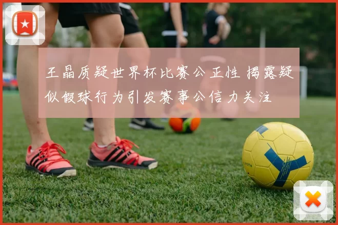 王晶质疑世界杯比赛公正性 揭露疑似假球行为引发赛事公信力关注
