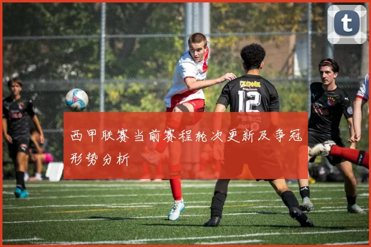 西甲联赛当前赛程轮次更新及争冠形势分析