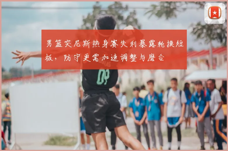 男篮突尼斯热身赛失利暴露轮换短板，防守更需加速调整与磨合