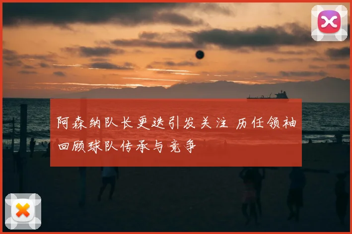 阿森纳队长更迭引发关注 历任领袖回顾球队传承与竞争