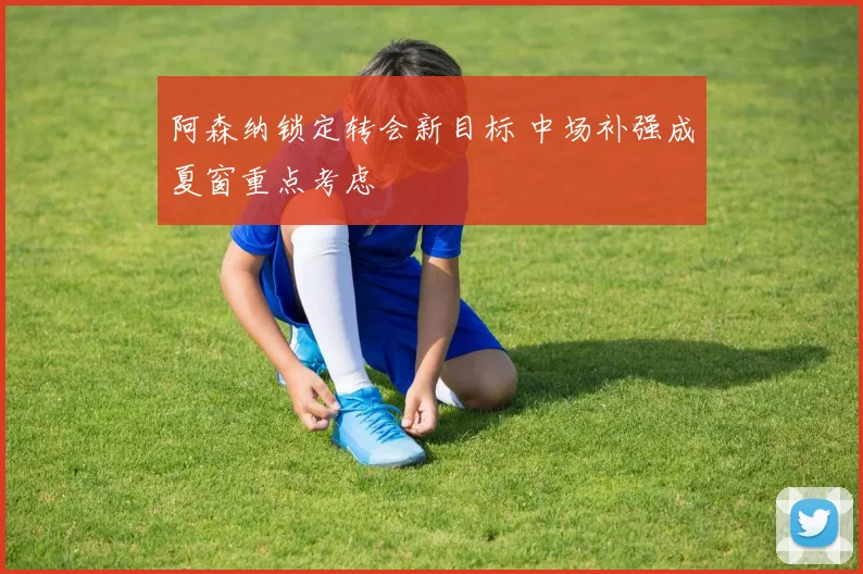 阿森纳锁定转会新目标 中场补强成夏窗重点考虑