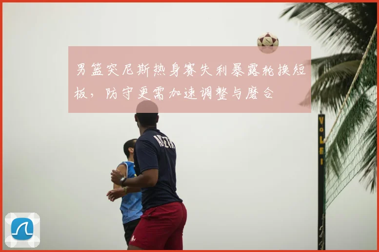 男篮突尼斯热身赛失利暴露轮换短板，防守更需加速调整与磨合