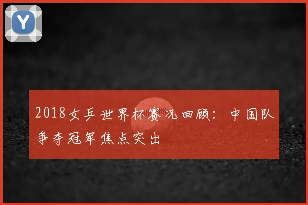 2018女乒世界杯赛况回顾:中国队争夺冠军焦点突出