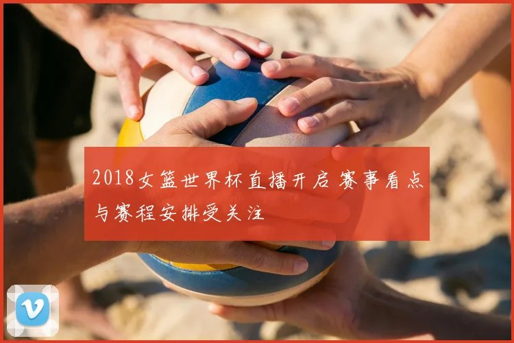 2018女篮世界杯直播开启 赛事看点与赛程安排受关注