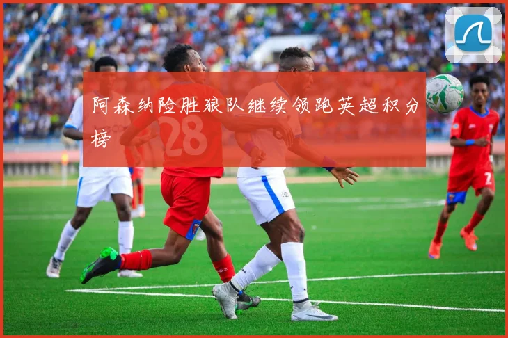 阿森纳险胜狼队继续领跑英超积分榜